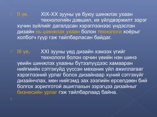 

II үе.



III үе.



ХIХ-ХХ зууны үе буюу шинжлэх ухаан
технологийн дэвшил, их үйлдвэржилт зэрэг
хүчин зүйлийг дагалдсан хэрэглээнээс үндэслэн
дизайн нь шинжлэх ухаан болон технологи хоёрыг
холбогч гүүр гэж тайлбарласан байдаг.
XXI зууны үед дизайн хэмээх үгийг
технологи болон орчин үеийн нэн шинэ
үеийн шинжлэх ухааны бүтээлүүдээс хамааран
нийгмийн сэтгэхүйд үүссэн механик үйл ажиллагааг
хэрэглээний урлаг болох дизайнаар хүний сэтгэхүйг
дизайнчлах, мөн нийгэмд зах зээлийн ерселдөөн бий
болгох зорилготой ашиглахын зэрэгцээ дизайныг
бизнесийн урлаг гэж тайлбарлаад байна.

 