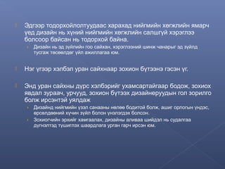 

Эдгээр тодорхойлолтуудаас харахад нийгмийн хөгжлийн ямарч
үед дизайн нь хүний нийгмийн хөгжлийн салшгүй хэрэглээ
болсоор байсан нь тодорхой байна.
›

Дизайн нь эд зүйлийн гоо сайхан, хэрэглээний шинж чанарыг эд зүйлд
тусгаж төсөөлдөг үйл ажиллагаа юм.



Нэг үгээр хэлбэл уран сайхнаар зохион бүтээнэ гэсэн үг.



Энд уран сайхны дүрс хэлбэрийг ухамсартайгаар бодож, зохиох
явдал зураач, урчууд, зохион бүтээх дизайнеруудын гол зорилго
болж ирсэнтэй уялдаж
›

Дизайнд нийгмийн үзэл санааны нөлөө бодитой болж, ашиг орлогын үндэс,
өрсөлдөөний хүчин зүйл болон үнэлэгдэх болсон.
› Зохиогчийн эрхийг хамгаалах, дизайны аливаа шийдэл нь судалгаа
дүгнэлтэд түшиглэх шаардлага урган гарч ирсэн юм.

 