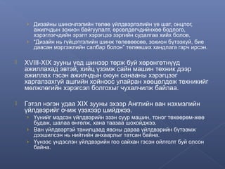 › Дизайны шинэчлэлийн төлөө үйлдвэрлэлийн үе шат, онцлог,

ажилчдын зохион байгуулалт, өрсөлдөгчдийнхөө бодлого,
хэрэглэгчдийн эрэлт хэрэгцээ зэргийн судалгаа хийх болов.
› “Дизайн нь гүйцэтгэлийн шинж төлөвөөсөө, зохион бүтээхүй, бие
даасан мэргэжлийн салбар болон” төлөвших хандлага гарч ирсэн.


XVIII-XIX зууны үед шинээр төрж буй хөрөнгөтнүүд
ажиллахад эвтэй, хийц үзэмж сайн машин техник дээр
ажиллах гэсэн ажилчдын оюун санааны хэрэгцээг
харгалзахгүй ашгийн хойноос улайран хөөцөлдөж техникийг
мөлжлөгийн хэрэгсэл болгохыг чухалчилж байлаа.



Гэтэл нэгэн удаа XIX зууны эхээр Английн ван нэхмэлийн
үйлдвэрийг очиж үзэхээр шийджээ.
› Үүнийг мэдсэн үйлдвэрийн эзэн суур машин, тоног төхөөрөм-жөө

будаж, шалаа өнгөлж, хана таазаа шохойджээ.
› Ван үйлдвэртэй танилцаад явсны дараа үйлдвэрийн бүтээмж
дээшилсэн нь нийтийн анхаарлыг татсан байна.
› Үүнээс үндэслэн үйлдвэрийн гоо сайхан гэсэн ойлголт буй олсон
байна.

 