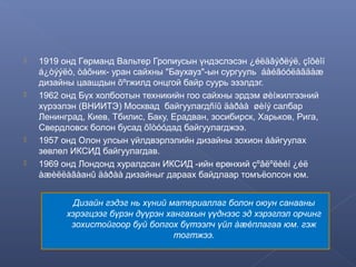 






1919 онд Гөрманд Вальтер Гропиусын үндэслэсэн ¿éëäâýðëýë, çîõèîí
á¿òýýëò, òåõник- уран сайхны "Баухауз"-ын сургууль áàéãóóëàãäàæ
дизайны цаашдын õºгжилд онцгой байр суурь эзэлдэг.
1962 онд Бүх холбоотын техникийн гоо сайхны эрдэм øèíжилгээний
хүрээлэн (ВНИИТЭ) Москвад байгуулагдñíû äàðàà øèíý салбар
Ленинград, Киев, Тбилис, Баку, Ерадван, зосибирск, Харьков, Рига,
Свердловск болон бусад õîòóóдад байгуулагджээ.
1957 онд Олон улсын үйлдвэрлэлийн дизайны зохион áàйгуулах
зөвлөл ИКСИД байгуулагдав.
1969 онд Лондонд хуралдсан ИКСИД -ийн ерөнхий çºâëºëèéí ¿éë
àæèëëàãàанû äàðàà дизайныг дараах байдлаар томъёолсон юм.
Дизайн гэдэг нь хүний материаллаг болон оюун санааны
хэрэгцээг бүрэн дүүрэн хангахын үүднээс эд хэрэглэл орчинг
зохистойгоор буй бопгох бүтээлч үйл àæèплагаа юм. гэж
тогтжээ.

 