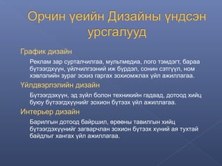 График дизайн
Реклам зар сурталчилгаа, мультмедиа, лого тэмдэгт, бараа
бүтээгдхүүн, үйлчилгээний иж бүрдэл, сонин сэтгүүл, ном
хэвлэлийн зураг эскиз гаргах зохиомжлах үйл ажиллагаа.

Үйлдвэрлэлийн дизайн
Бүтээгдэхүүн, эд зүйл болон техникийн гадаад, дотоод хийц
буюу бүтээгдхүүнийг зохион бүтээх үйл ажиллагаа.

Интерьер дизайн
Барилгын дотоод байршил, өрөөны тавилгын хийц
бүтээгдэхүүнийг загварчлан зохион бүтээх хүний ая тухтай
байдлыг хангах үйл ажиллагаа.

 