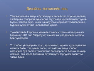 

Үйлдвэрлэлийн ямар ч бүтээгдхүүн өөрийнхээ түүхэнд гадаад
хэлбэрийн тодорхой хувьсалыг агуулсаар ирсэн бөгөөд түүний
бүтэц, хэлбэр дүрс, шинж чанаруудын еөрчлөлт хувисалд янз
бүрийн хүчин зүйлс нөлөөлсөөр иржээ.



Тухайн үеийн Европын хамгийн хүчирхэг хөгжилтэй орны нэг
Германд 1907 онд "Веркбунд" хэмээх аж үйлдвэрийн холбоо
байгуулагдсан.



Уг холбоо үйлдвэрийн эзэд, архитектор, зураач, худалдаачдыг
нэгтгэж байв. Тэд эдийн засаг, гоо сайхны амьд холбоо
нэгдэлийг буй болгох технологыг боловсронгуй болгох замаар
дэлхийн зах зээлд Германы бүтээгдхүүн тэргүүлэх зорилтыг
тавьж байв.

 