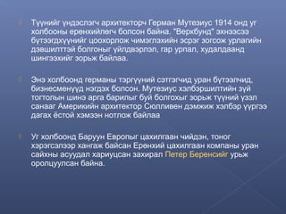 

Түүнийг үндэслэгч архитекторч Герман Мутезиус 1914 онд уг
холбооны ерөнхийлөгч болсон байна. "Веркбунд" эхнээсээ
бүтээгдхүүнийг цоохорлож чимэглэхийн эсрэг зогсож урлагийн
дэвшилттэй болгоныг үйлдвэрлэл, гар урпал, худалдаанд
шингээхийг зорьж байлаа.



Энэ холбоонд германы тэргүүний сэтгэгчид уран бүтээлчид,
бизнесменүүд нэгдэх болсон. Мутезиус хэлбэршилтийн зүй
тогтолын шинэ арга барилыг буй болгохыг зорьж түүний үзэл
санааг Америкийн архитектор Сюлливен дэмжиж хэлбэр үүргээ
дагах ёстой хэмээн нотлож байлаа



Уг холбоонд Баруун Европыг цахилгаан чийдэн, тоног
хэрэгсэлээр хангаж байсан Ерөнхий цахилгаан компаны уран
сайхны асуудал хариуцсан захирал Петер Беренсийг урьж
оролцуулсан байна.

 