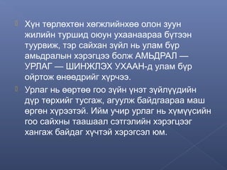 



Хүн төрлөхтөн хөгжлийнхөө олон зуун
жилийн туршид оюун ухаанаараа бүтээн
туурвиж, тэр сайхан зүйл нь улам бүр
амьдралын хэрэгцээ болж АМЬДРАЛ —
УРЛАГ — ШИНЖЛЭХ УХААН-д улам бүр
ойртож өнөөдрийг хүрчээ.
Урлаг нь өөртөө гоо зүйн үнэт зүйлүүдийн
дүр төрхийг тусгаж, агуулж байдгаараа маш
өргөн хүрээтэй. Ийм учир урлаг нь хүмүүсийн
гоо сайхны таашаал сэтгэлийн хэрэгцээг
хангаж байдаг хүчтэй хэрэгсэл юм.

 