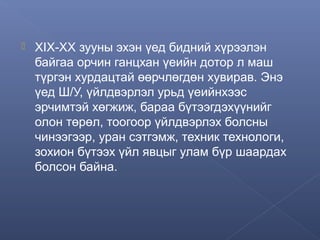 

XIX-XX зууны эхэн үед бидний хүрээлэн
байгаа орчин ганцхан үеийн дотор л маш
түргэн хурдацтай өөрчлөгдөн хувирав. Энэ
үед Ш/У, үйлдвэрлэл урьд үеийнхээс
эрчимтэй хөгжиж, бараа бүтээгдэхүүнийг
олон төрөл, тоогоор үйлдвэрлэх болсны
чинээгээр, уран сэтгэмж, техник технологи,
зохион бүтээх үйл явцыг улам бүр шаардах
болсон байна.

 