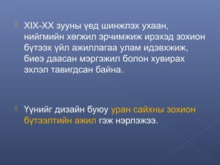 

ХIХ-ХХ зууны үед шинжлэх ухаан,
нийгмийн хөгжил эрчимжиж ирэхэд зохион
бүтээх үйл ажиллагаа улам идэвхжиж,
биеэ даасан мэргэжил болон хувирах
эхлэл тавигдсан байна.



Үүнийг дизайн буюу уран сайхны зохион
бүтээлтийн ажил гэж нэрлэжээ.

 