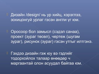 

Дизайн /design/ нь ур хийц, хэрэглээ,
зохицонгуй урлаг гэсэн англи үг юм.



Оросоор бол замысл (сэдэл санаа),
проект (зураг төсөл), чертеж (шугам
зураг), рисунок (зураг) гэсэн утгыг илтгэнэ.



Гэхдээ дизайн гэж юу вэ гэдгийг
тодорхойлох талаар өнөөдөр ч
маргаантай олон асуудал байгаа юм.

 