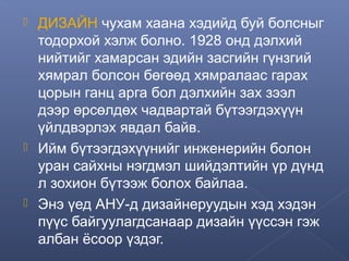 





ДИЗАЙН чухам хаана хэдийд буй болсныг
тодорхой хэлж болно. 1928 онд дэлхий
нийтийг хамарсан эдийн засгийн гүнзгий
хямрал болсон бөгөөд хямралаас гарах
цорын ганц арга бол дэлхийн зах зээл
дээр өрсөлдөх чадвартай бүтээгдэхүүн
үйлдвэрлэх явдал байв.
Ийм бүтээгдэхүүнийг инженерийн болон
уран сайхны нэгдмэл шийдэлтийн үр дүнд
л зохион бүтээж болох байлаа.
Энэ үед АНУ-д дизайнеруудын хэд хэдэн
пүүс байгуулагдсанаар дизайн үүссэн гэж
албан ёсоор үздэг.

 