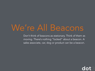 Don’t think of beacons as stationary. Think of them as
moving. There’s nothing “locked” about a beacon. A
sales associate, car, dog or product can be a beacon.
We’re All Beacons
 