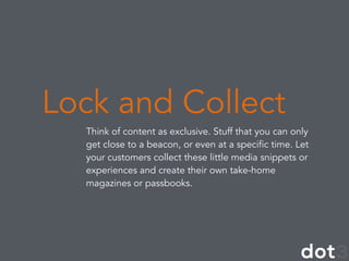 Think of content as exclusive. Stuff that you can only
get close to a beacon, or even at a specific time. Let
your customers collect these little media snippets or
experiences and create their own take-home
magazines or passbooks.
Lock and Collect
 