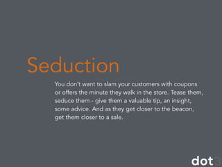 You don’t want to slam your customers with coupons
or offers the minute they walk in the store. Tease them,
seduce them - give them a valuable tip, an insight,
some advice. And as they get closer to the beacon,
get them closer to a sale.
Seduction
 