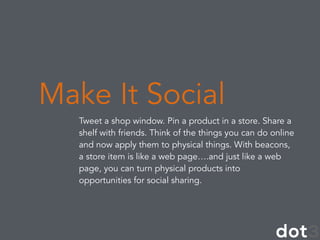 Tweet a shop window. Pin a product in a store. Share a
shelf with friends. Think of the things you can do online
and now apply them to physical things. With beacons,
a store item is like a web page….and just like a web
page, you can turn physical products into
opportunities for social sharing.
Make It Social
 