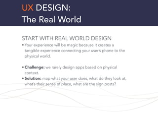 UX DESIGN:
The Real World
START WITH REAL WORLD DESIGN
• Your experience will be magic because it creates a
tangible experience connecting your user’s phone to the
physical world.
!
• Challenge: we rarely design apps based on physical
context.
• Solution: map what your user does, what do they look at,
what’s their sense of place, what are the sign posts?
!
!
 