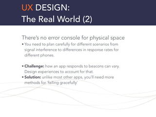 UX DESIGN:
The Real World (2)
There’s no error console for physical space
• You need to plan carefully for different scenarios from
signal interference to differences in response rates for
different phones.
!
• Challenge: how an app responds to beacons can vary.
Design experiences to account for that.
• Solution: unlike most other apps, you’ll need more
methods for ‘failing gracefully’
!
!
 