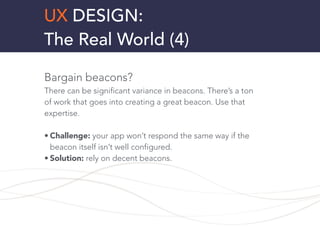 UX DESIGN:
The Real World (4)
Bargain beacons?
There can be significant variance in beacons. There’s a ton
of work that goes into creating a great beacon. Use that
expertise.
!
• Challenge: your app won’t respond the same way if the
beacon itself isn’t well configured.
• Solution: rely on decent beacons.
!
!
 