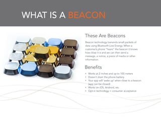 WHAT IS A BEACON
Beacon technology transmits small packets of
data using Bluetooth Low Energy. When a
customer’s phone “hears” the beacon it knows
how close it is and we can then send a
message, a notice, a piece of media or other
information.
These Are Beacons
• Works at 2 inches and up to 100 meters
• Doesn’t drain the phone battery
• Your app will ‘wake up’ when close to a beacon
(app can be closed)
• Works on iOS, Android, etc
• Opt-in technology = consumer acceptance
Benefits
 