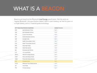 WHAT IS A BEACON
Beacons are based on the Bluetooth Low Energy specification. Not the same as
‘regular Bluetooth’, this specification doesn’t drain a user’s battery, can last for years on
a single battery, and is a medical-grade technology.
 