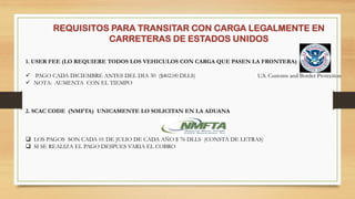 REQUISITOS PARA TRANSITAR CON CARGA LEGALMENTE EN
CARRETERAS DE ESTADOS UNIDOS
1. USER FEE (LO REQUIERE TODOS LOS VEHICULOS CON CARGA QUE PASEN LA FRONTERA)
 PAGO CADA DICIEMBRE ANTES DEL DIA 30 ($402.00 DLLS) U.S. Customs and Border Protection
 NOTA: AUMENTA CON EL TIEMPO
2. SCAC CODE (NMFTA) UNICAMENTE LO SOLICITAN EN LA ADUANA
 LOS PAGOS SON CADA 01 DE JULIO DE CADA AÑO $ 76 DLLS (CONSTA DE LETRAS)
 SI SE REALIZA EL PAGO DESPUES VARIA EL COBRO
 