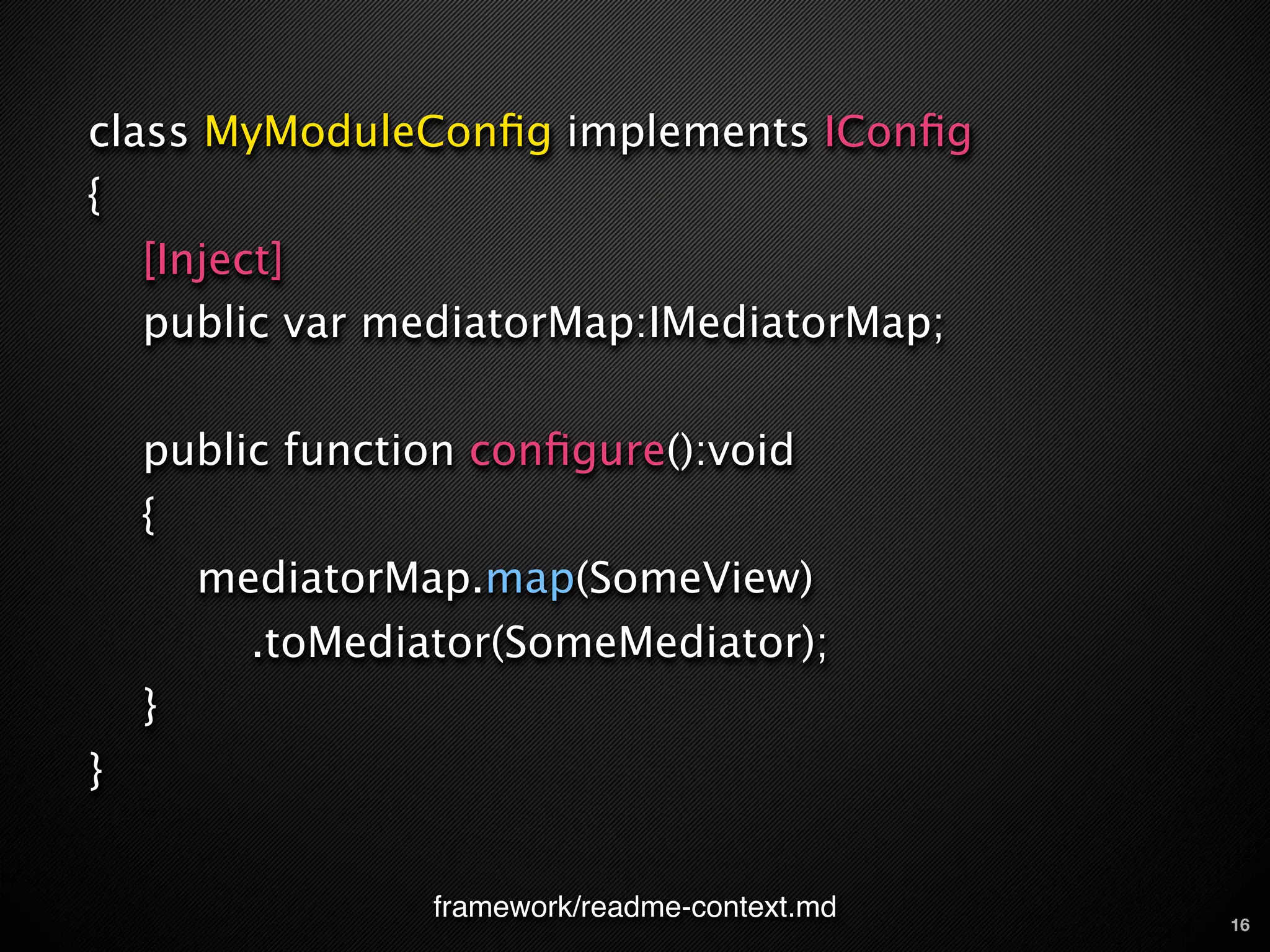 class MyModuleConﬁg implements IConﬁg
{
    [Inject]
    public var mediatorMap:IMediatorMap;

    public function conﬁgure():void
    {
        mediatorMap.map(SomeView)
          .toMediator(SomeMediator);
    }
}


                  framework/readme-context.md   16
 