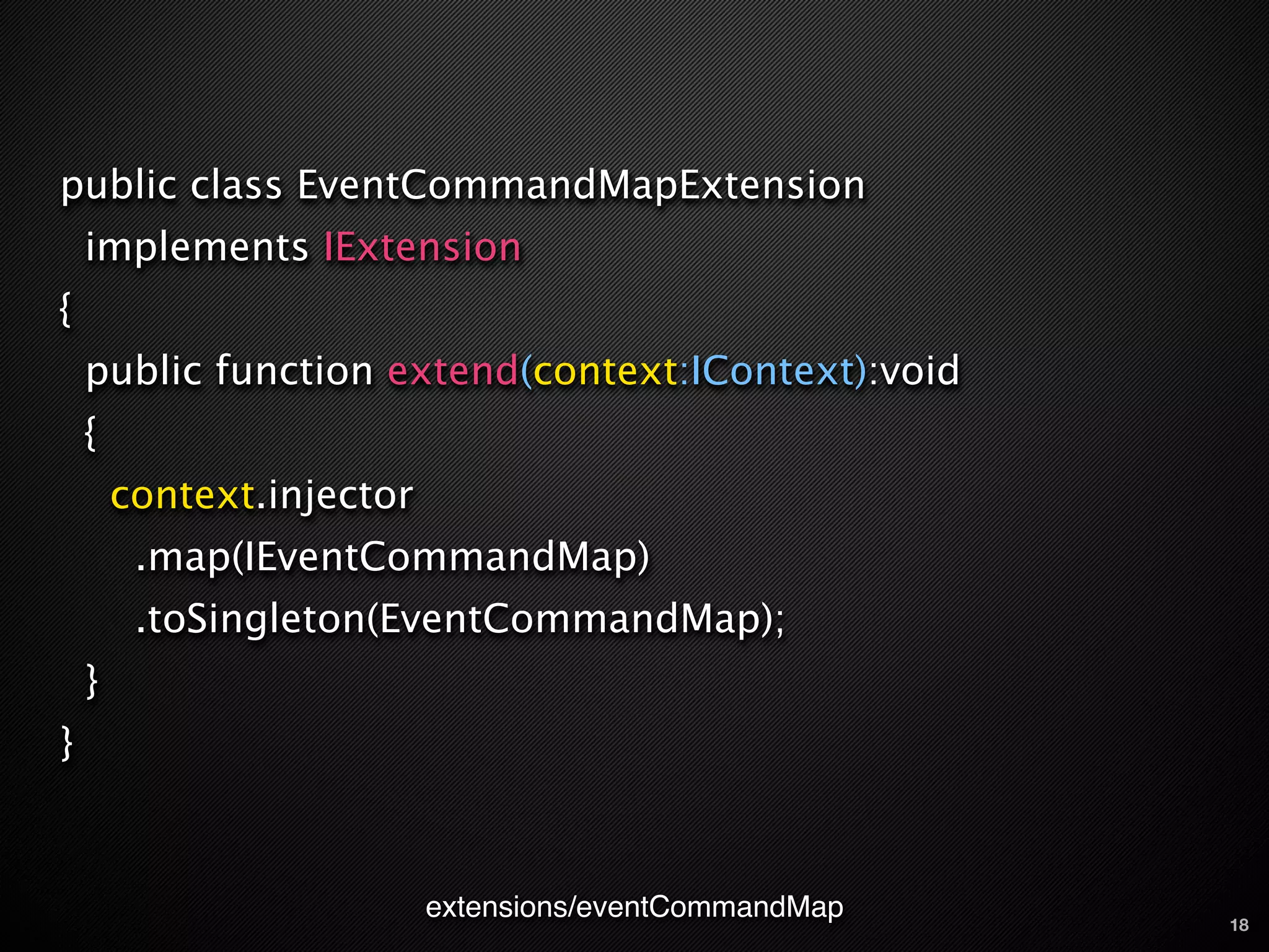 public class EventCommandMapExtension
    implements IExtension
{
    public function extend(context:IContext):void
    {
        context.injector
         .map(IEventCommandMap)
         .toSingleton(EventCommandMap);
    }
}



                           extensions/eventCommandMap   18
 