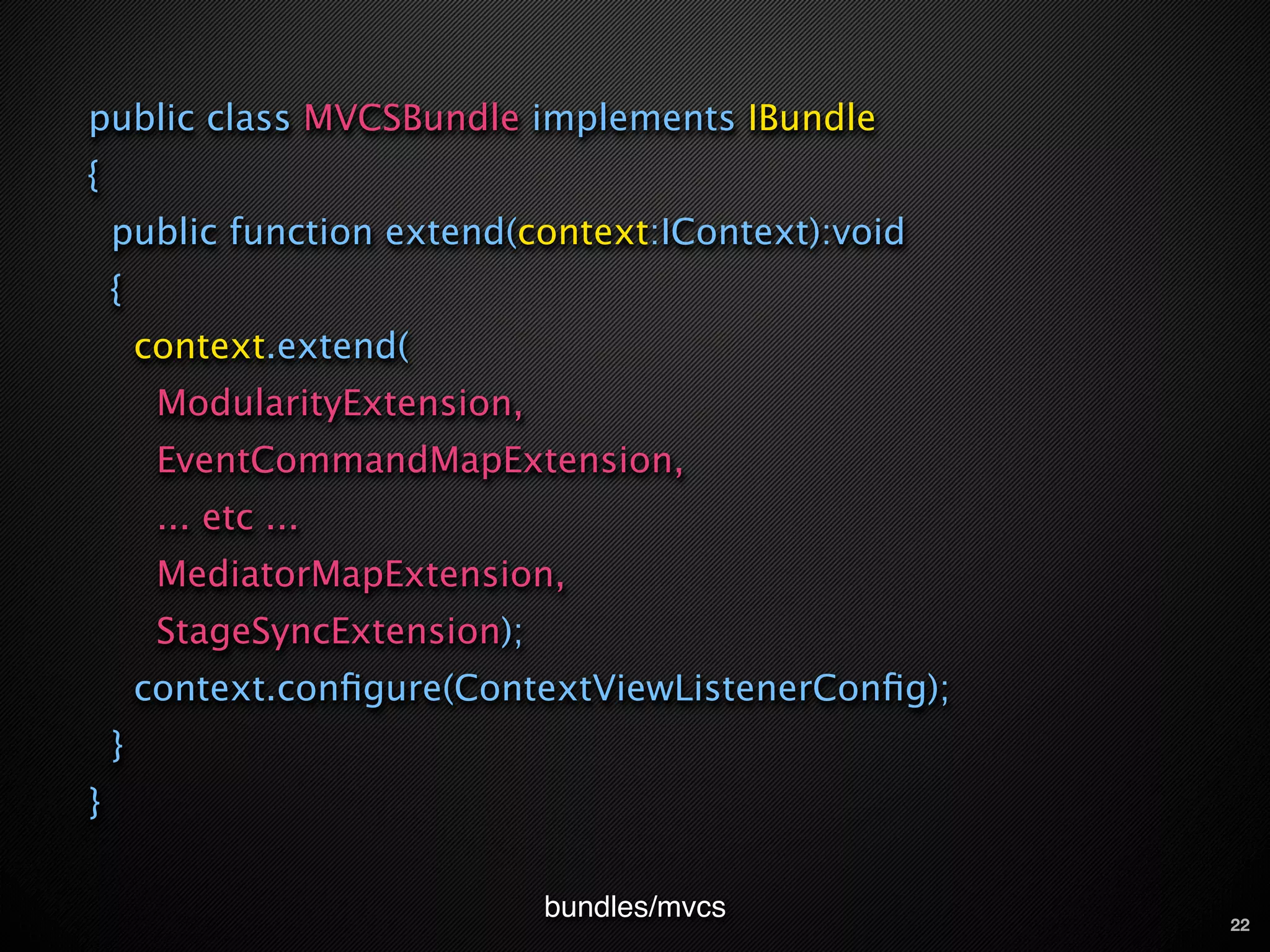 public class MVCSBundle implements IBundle
{
    public function extend(context:IContext):void
    {
        context.extend(
         ModularityExtension,
         EventCommandMapExtension,
         ... etc ...
         MediatorMapExtension,
         StageSyncExtension);
        context.conﬁgure(ContextViewListenerConﬁg);
    }
}

                                bundles/mvcs          22
 