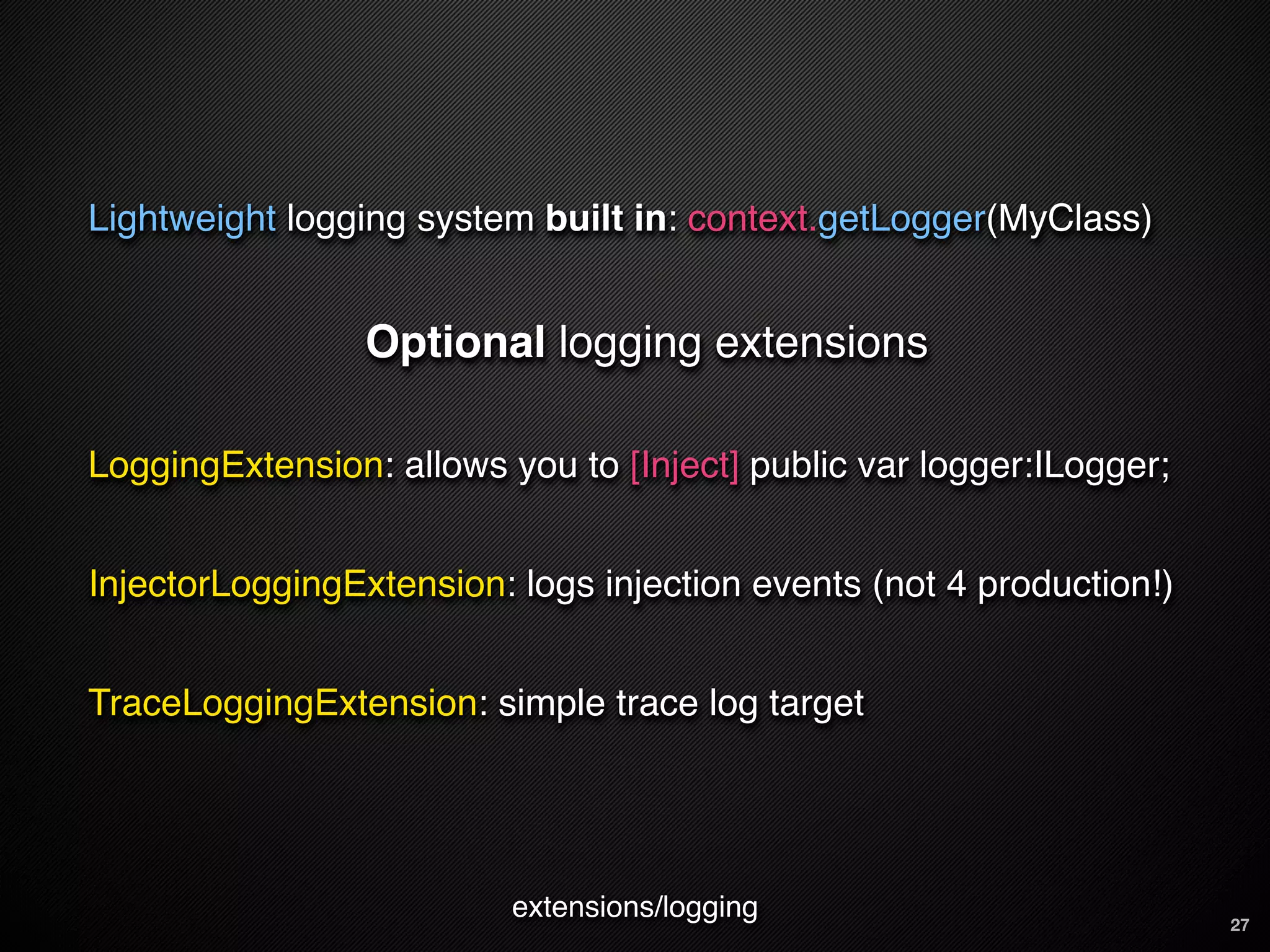 Lightweight logging system built in: context.getLogger(MyClass)


                 Optional logging extensions

LoggingExtension: allows you to [Inject] public var logger:ILogger;


InjectorLoggingExtension: logs injection events (not 4 production!)


TraceLoggingExtension: simple trace log target




                          extensions/logging                          27
 