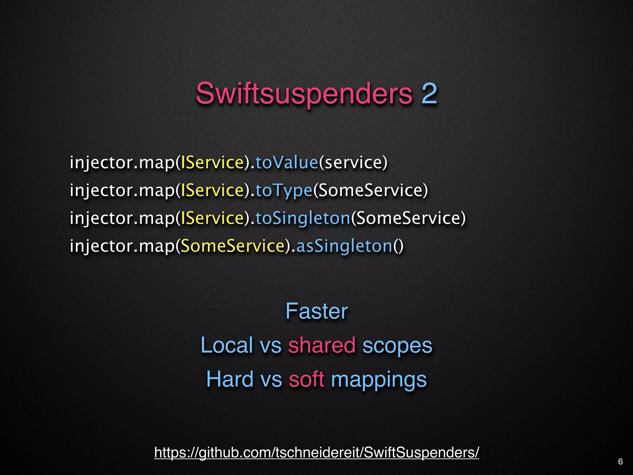 Swiftsuspenders 2

injector.map(IService).toValue(service)
injector.map(IService).toType(SomeService)
injector.map(IService).toSingleton(SomeService)
injector.map(SomeService).asSingleton()


                             Faster
                Local vs shared scopes
                 Hard vs soft mappings


          https://github.com/tschneidereit/SwiftSuspenders/   6
 