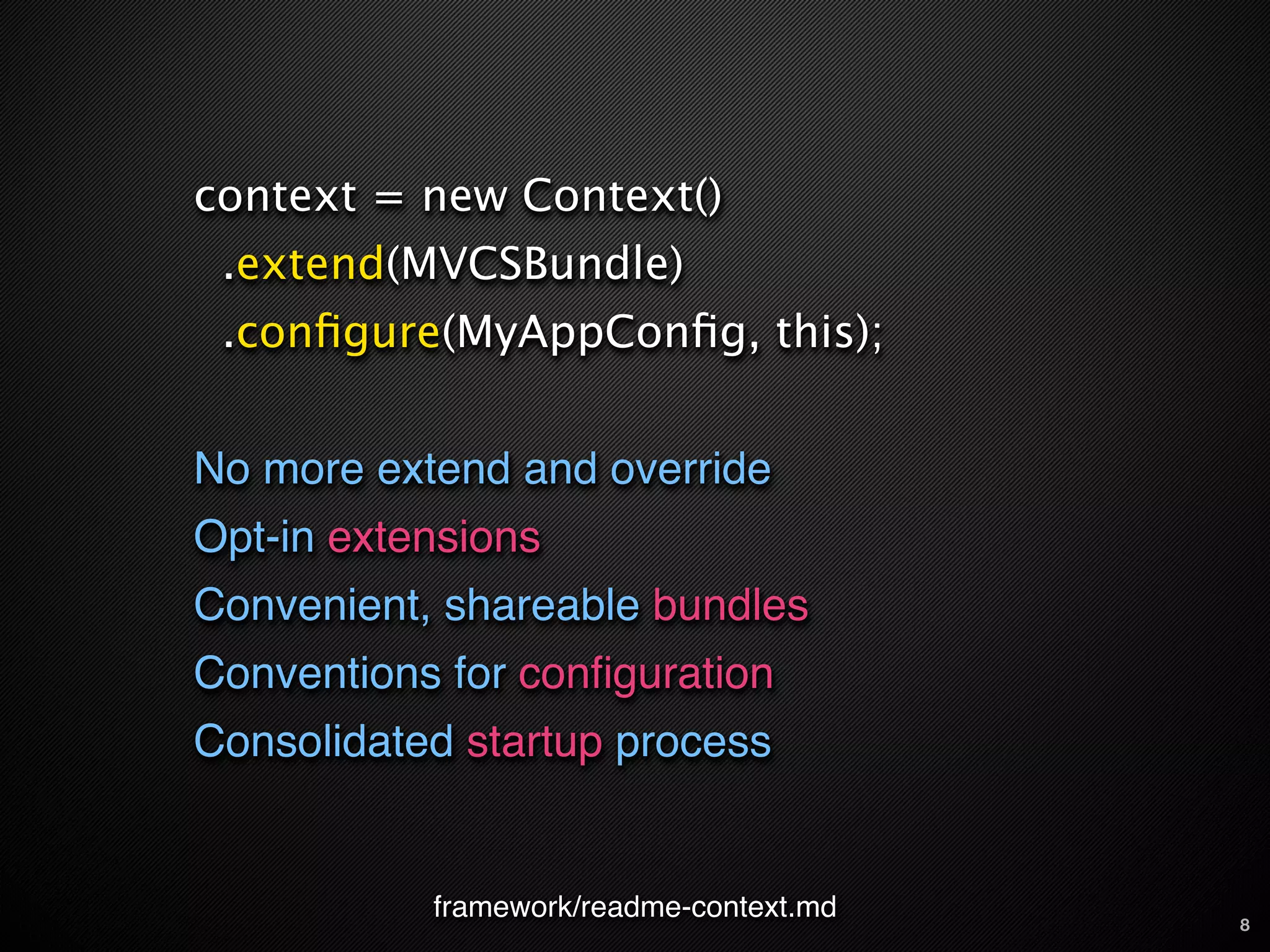 context = new Context()
 .extend(MVCSBundle)
 .conﬁgure(MyAppConﬁg, this);


No more extend and override
Opt-in extensions
Convenient, shareable bundles
Conventions for conﬁguration
Consolidated startup process


           framework/readme-context.md   8
 