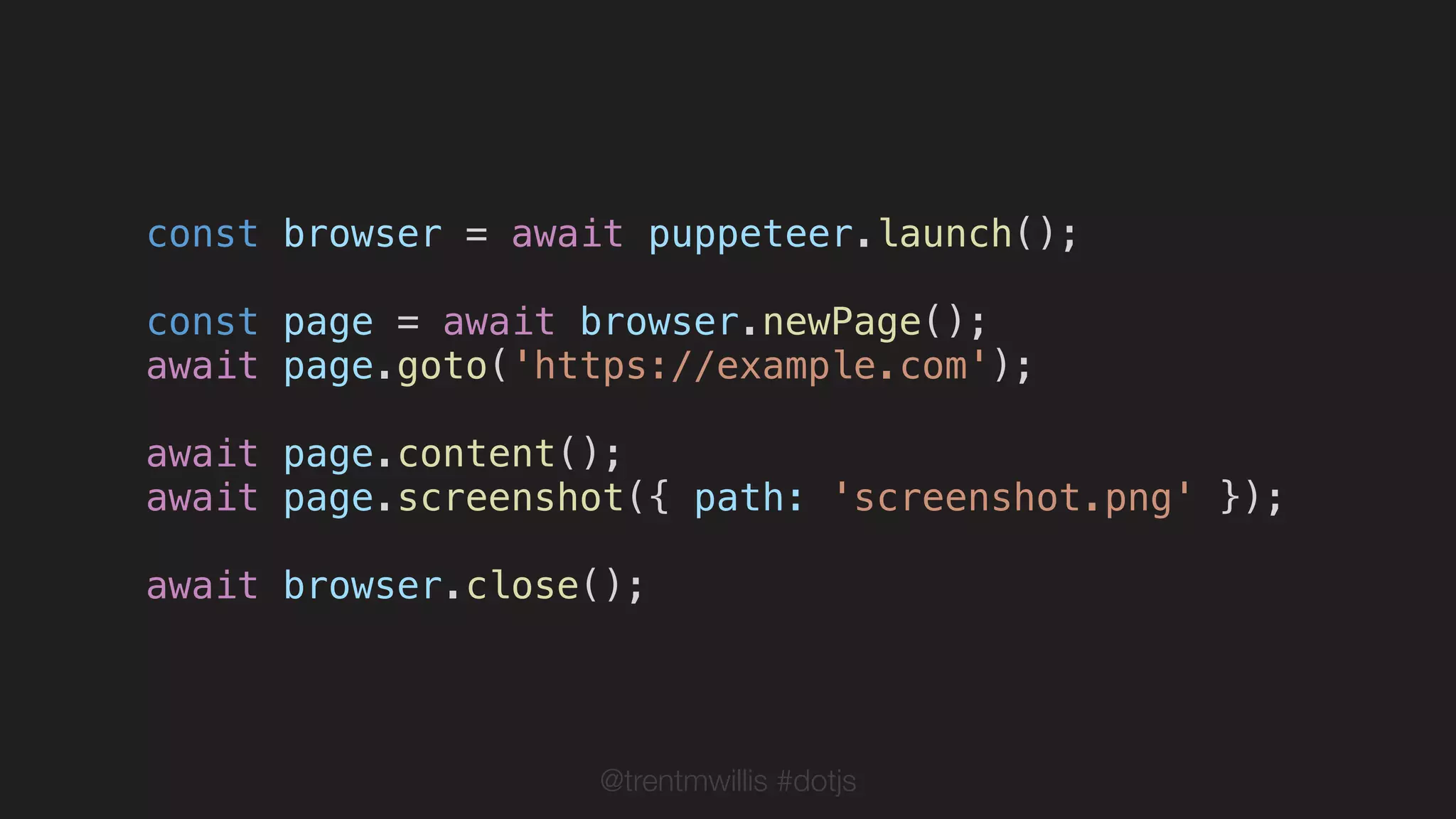 @trentmwillis #dotjs
const browser = await puppeteer.launch();
const page = await browser.newPage();
await page.goto('https://example.com');
await page.content();
await page.screenshot({ path: 'screenshot.png' });
await browser.close();
 