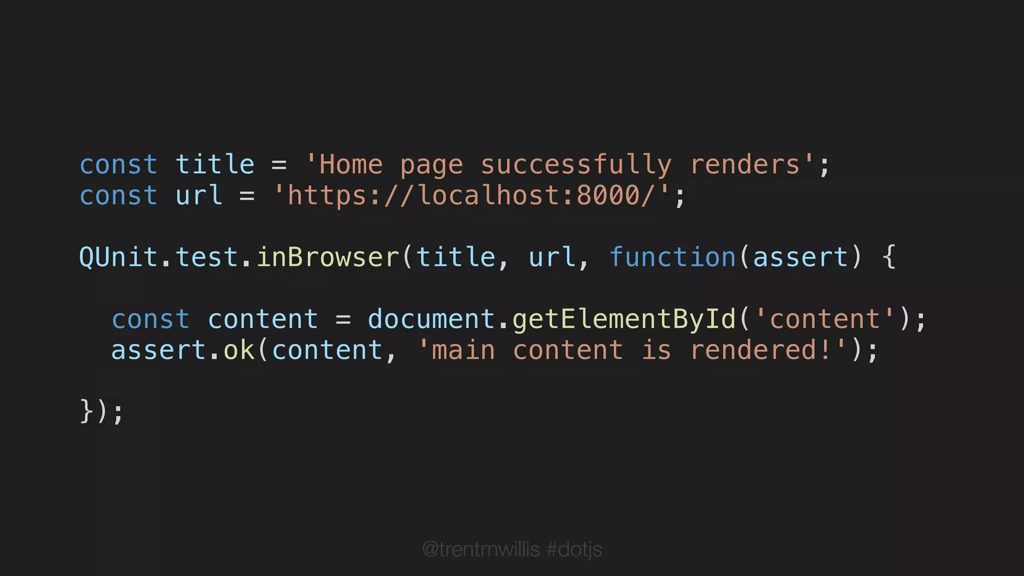 @trentmwillis #dotjs
const title = 'Home page successfully renders';
const url = 'https://localhost:8000/';
QUnit.test.inBrowser(title, url, function(assert) {
const content = document.getElementById('content');
assert.ok(content, 'main content is rendered!');
});
 