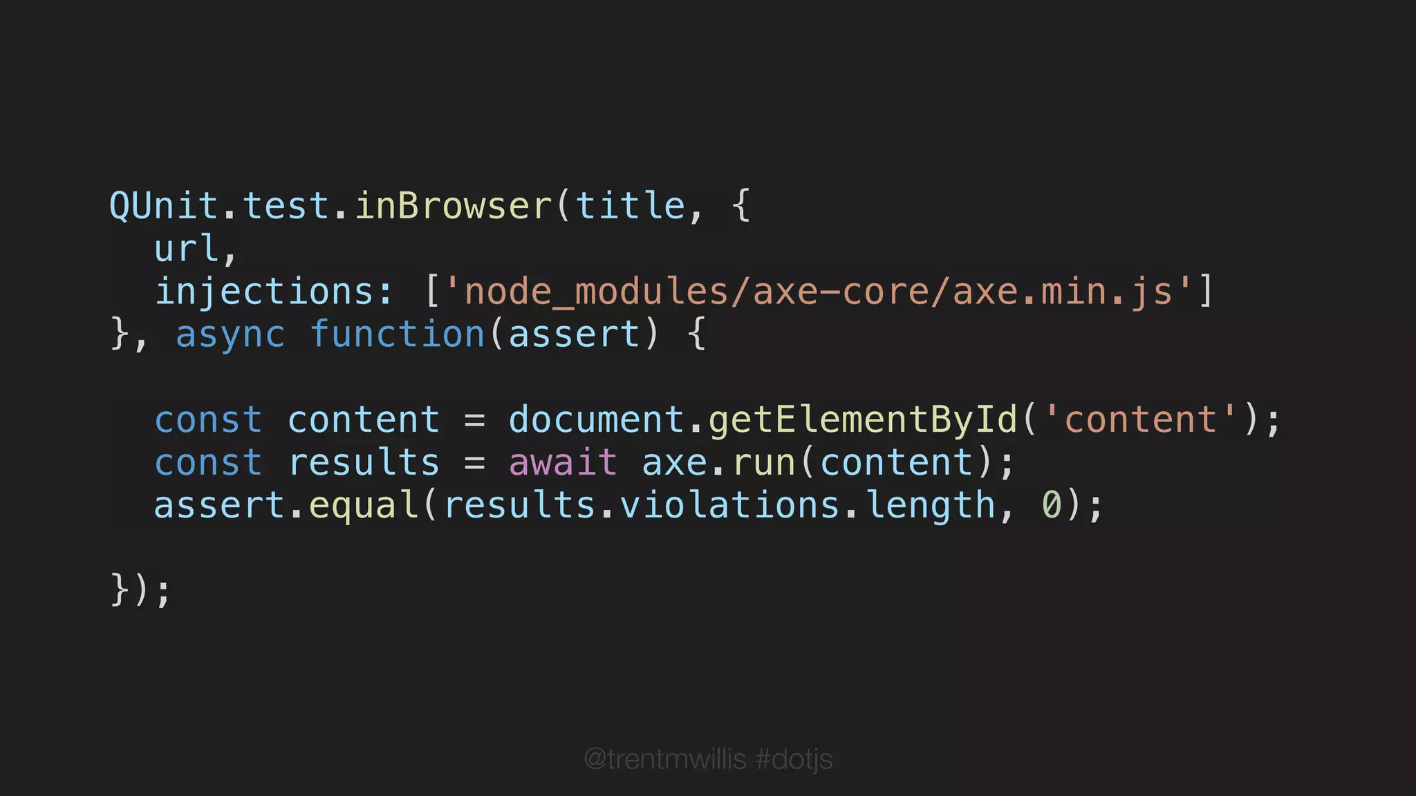 @trentmwillis #dotjs
QUnit.test.inBrowser(title, {
url,
injections: ['node_modules/axe-core/axe.min.js']
}, async function(assert) {
const content = document.getElementById('content');
const results = await axe.run(content);
assert.equal(results.violations.length, 0);
});
 
