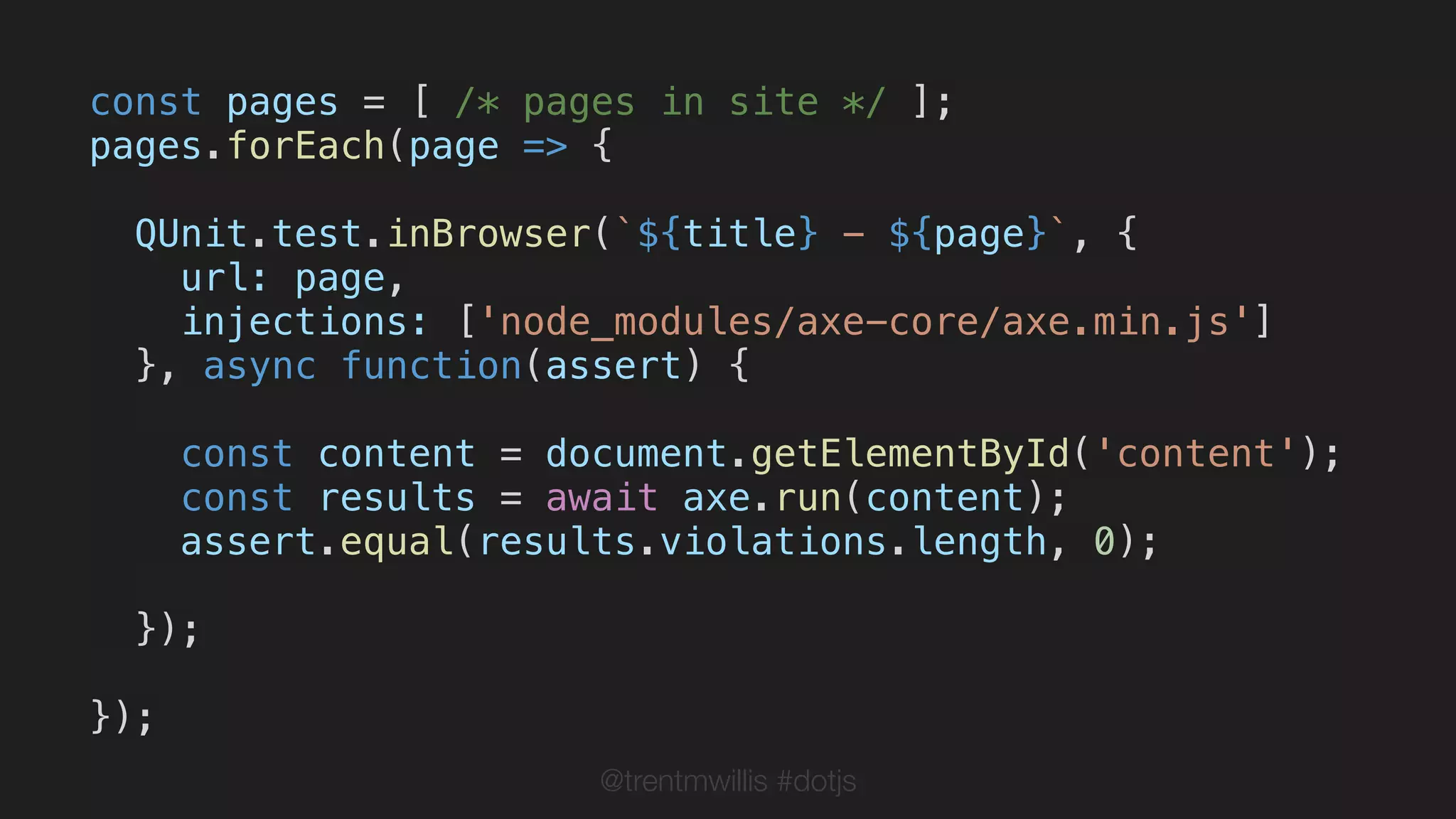 @trentmwillis #dotjs
const pages = [ /* pages in site */ ];
pages.forEach(page => {
QUnit.test.inBrowser(`${title} - ${page}`, {
url: page,
injections: ['node_modules/axe-core/axe.min.js']
}, async function(assert) {
const content = document.getElementById('content');
const results = await axe.run(content);
assert.equal(results.violations.length, 0);
});
});
 