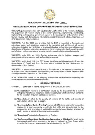 1
MEMORANDUM CIRCULAR NO. 2021 - _______
RULES AND REGULATIONS GOVERNING THE ACCREDITATION OF TOUR GUIDES
WHEREAS, pursuant to Section 5 of Republic Act (R.A.) No. 9593 or the Tourism Act of 2009,
the Department of Tourism (DOT) is the primary planning, programming, coordinating,
implementing and regulatory government agency in the development and promotion of the
tourism industry, both domestic and international, in coordination with attached agencies and
other government instrumentalities;
WHEREAS, R.A. No. 9593 also provides that the DOT is mandated to formulate and
promulgate rules, and regulations governing the operation and activities of all tourism
enterprises, including but not limited to a national standard for licensing, accreditation, and
classification of tourism enterprises, prescribing therein minimum levels of operating quality
and efficiency for their operation in accordance with recognized international standards;
WHEREAS, under R.A. No. 9593, Tourism enterprises refer to facilities, services, and
attractions involved in tourism, such as Tour Guide services;
WHEREAS, on 20 April 1992, the DOT issued the Rules and Regulations to Govern the
Accreditation of Travel and Tour Services, which provided for the requirements for
accreditation of Tour Guides;
WHEREAS, to reinforce the invaluable role of Tour Guides in the tourism industry and to
facilitate tourism competitiveness through training and enhancement of skills, there is a need
to strengthen the accreditation of Tour Guides;
NOW THEREFORE, based on the foregoing, these Rules and Regulations Governing the
Accreditation of Tour Guides are hereby issued:
I. GENERAL PROVISIONS
Section 1. Definition of Terms. For purposes of this Circular, the term:
(a) Accreditation refers to a certification issued by the Department to a tourism
enterprise that officially recognizes it as having complied with the minimum standards
for the operation of tourism facilities and services.
(b) Cancellation refers to the penalty of removal of the rights and benefits of
accreditation with no right to reapply.
(c) Community Tour Guides Training refers to a DOT training program for tour guides
residing in a local community to cultivate their skills and competencies for the
development and promotion of sustainable community-based tourism, provision of
quality service to tourists and employment generation.
(d) Department refers to the Department of Tourism.
(e) Professional Tour Guide Qualification Examination or PTGQualEx shall refer to
the national qualification examination for aspiring professional Tour Guides which
consists of a three-part assessment to be administered by the DOT:
002
 