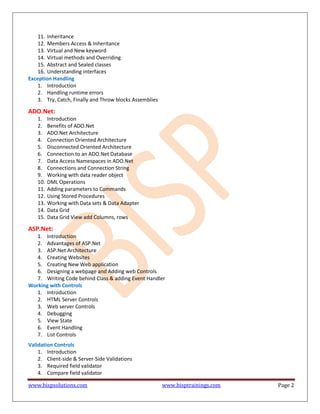 www.bispsolutions.com www.bisptrainings.com Page 2
11. Inheritance
12. Members Access & Inheritance
13. Virtual and New keyword
14. Virtual methods and Overriding
15. Abstract and Sealed classes
16. Understanding interfaces
Exception Handling
1. Introduction
2. Handling runtime errors
3. Try, Catch, Finally and Throw blocks Assemblies
ADO.Net:
1. Introduction
2. Benefits of ADO.Net
3. ADO.Net Architecture
4. Connection Oriented Architecture
5. Disconnected Oriented Architecture
6. Connection to an ADO.Net Database
7. Data Access Namespaces in ADO.Net
8. Connections and Connection String
9. Working with data reader object
10. DML Operations
11. Adding parameters to Commands
12. Using Stored Procedures
13. Working with Data sets & Data Adapter
14. Data Grid
15. Data Grid View add Columns, rows
ASP.Net:
1. Introduction
2. Advantages of ASP.Net
3. ASP.Net Architecture
4. Creating Websites
5. Creating New Web application
6. Designing a webpage and Adding web Controls
7. Writing Code behind Class & adding Event Handler
Working with Controls
1. Introduction
2. HTML Server Controls
3. Web server Controls
4. Debugging
5. View State
6. Event Handling
7. List Controls
Validation Controls
1. Introduction
2. Client-side & Server-Side Validations
3. Required field validator
4. Compare field validator
 