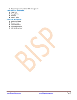www.bispsolutions.com www.bisptrainings.com Page 3
5. Regular Expression validator State Management
Client-Side State management
1. View State
2. Query String
3. Cookies
4. Hidden Fields
Server-Side Management
1. Application State
2. Session State
3. Application Pool
4. Web User Controls
5. ASP.Net Securities
 