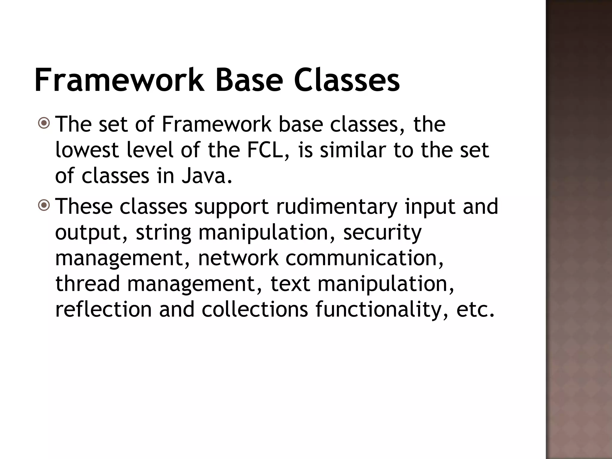 Framework Base Classes The set of Framework base classes, the lowest level of the FCL, is similar to the set of classes in Java.  These classes support rudimentary input and output, string manipulation, security management, network communication, thread management, text manipulation, reflection and collections functionality, etc.  