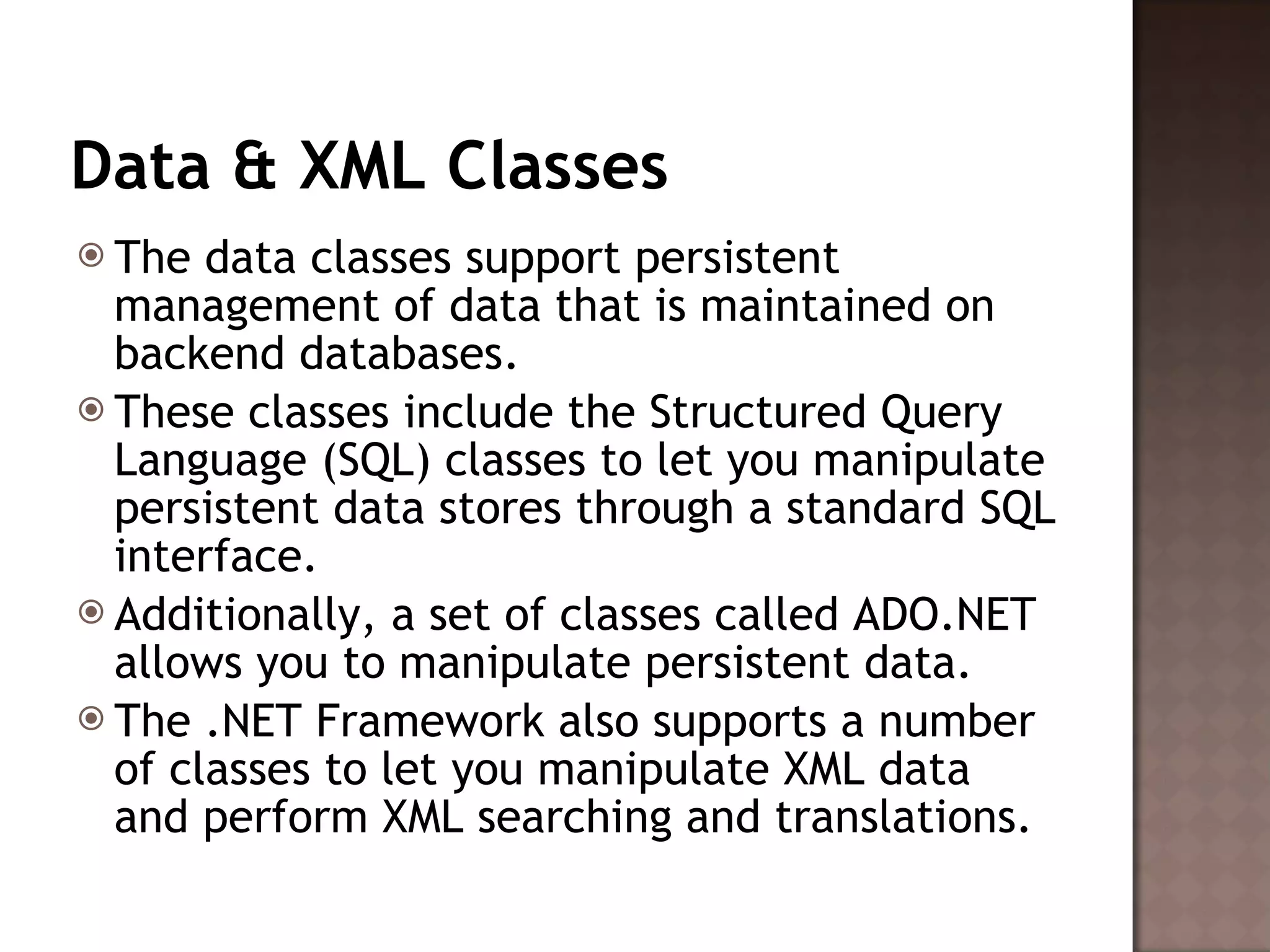 Data & XML Classes The data classes support persistent management of data that is maintained on backend databases.  These classes include the Structured Query Language (SQL) classes to let you manipulate persistent data stores through a standard SQL interface.  Additionally, a set of classes called ADO.NET allows you to manipulate persistent data.  The .NET Framework also supports a number of classes to let you manipulate XML data and perform XML searching and translations.  