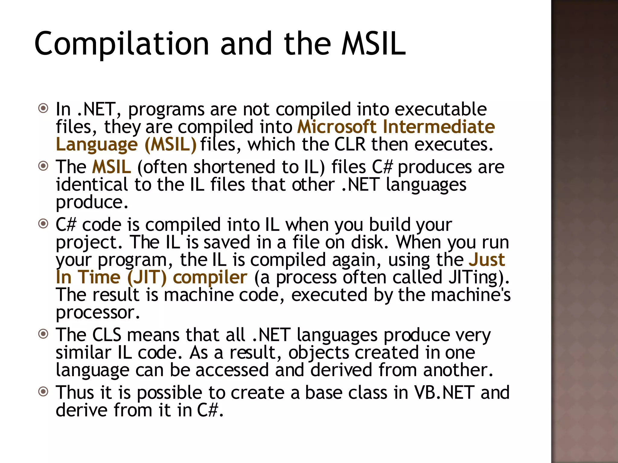 Compilation and the MSIL In .NET, programs are not compiled into executable files, they are compiled into  Microsoft Intermediate Language (MSIL)  files, which the CLR then executes.  The  MSIL  (often shortened to IL) files C# produces are identical to the IL files that other .NET languages produce.  C# code is compiled into IL when you build your project. The IL is saved in a file on disk. When you run your program, the IL is compiled again, using the  Just In Time (JIT) compiler  (a process often called JITing). The result is machine code, executed by the machine's processor.  The CLS means that all .NET languages produce very similar IL code. As a result, objects created in one language can be accessed and derived from another.  Thus it is possible to create a base class in VB.NET and derive from it in C#.  