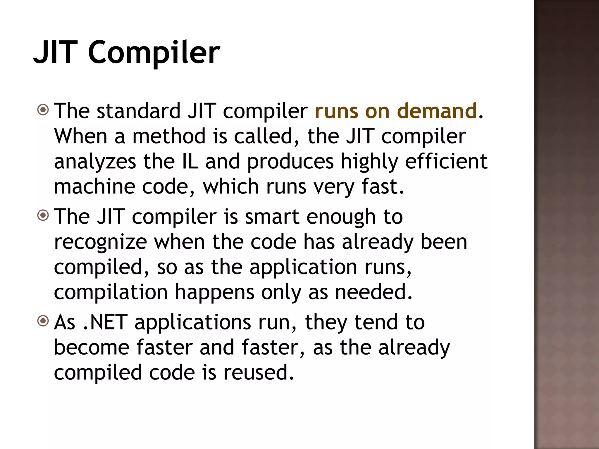 JIT Compiler The standard JIT compiler  runs on demand . When a method is called, the JIT compiler analyzes the IL and produces highly efficient machine code, which runs very fast.  The JIT compiler is smart enough to recognize when the code has already been compiled, so as the application runs, compilation happens only as needed.  As .NET applications run, they tend to become faster and faster, as the already compiled code is reused. 