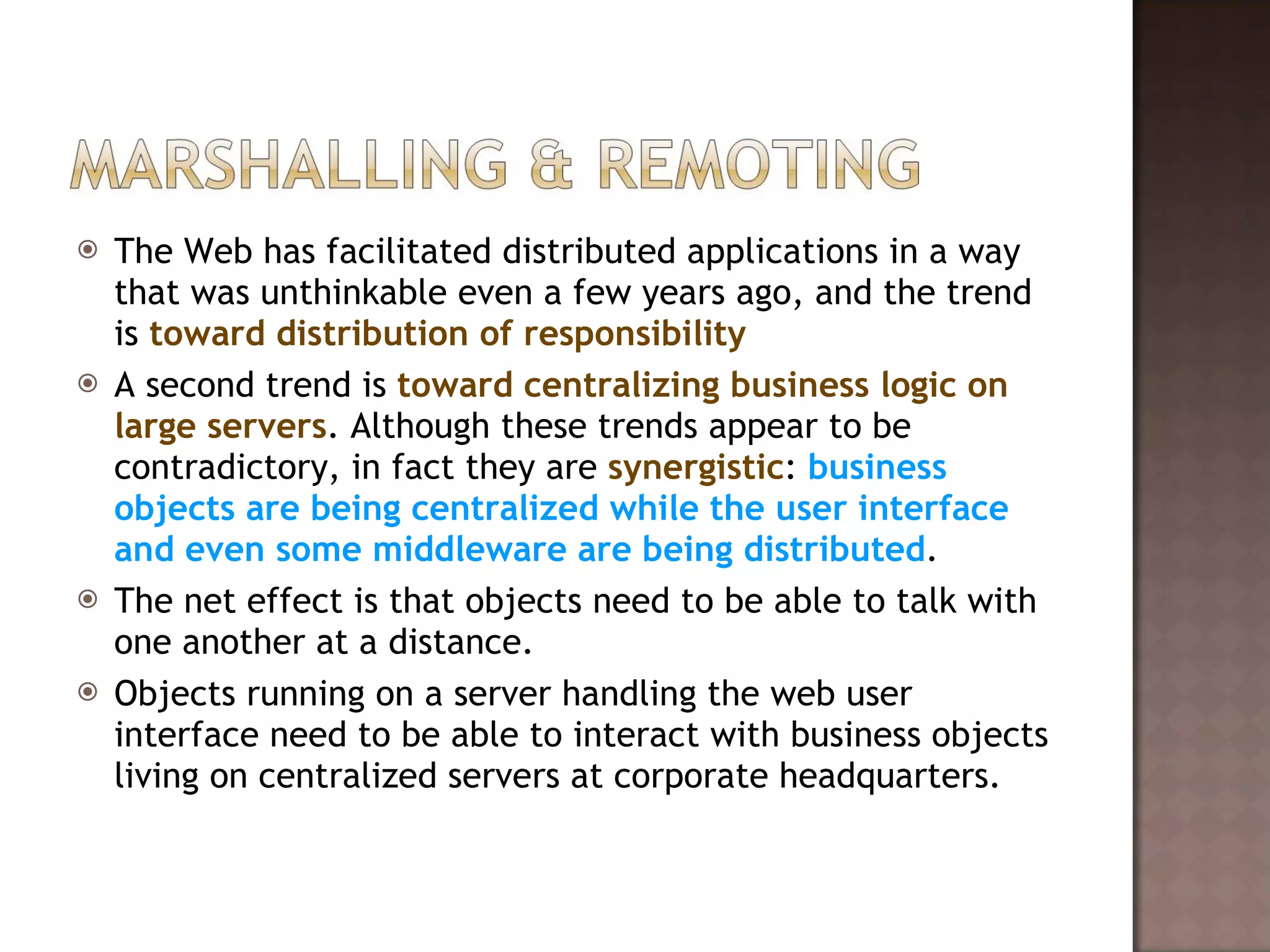 The Web has facilitated distributed applications in a way that was unthinkable even a few years ago, and the trend is  toward distribution of responsibility A second trend is  toward centralizing business logic on large servers . Although these trends appear to be contradictory, in fact they are  synergistic :  business objects are being centralized while the user interface and even some middleware are being distributed . The net effect is that objects need to be able to talk with one another at a distance.  Objects running on a server handling the web user interface need to be able to interact with business objects living on centralized servers at corporate headquarters.  