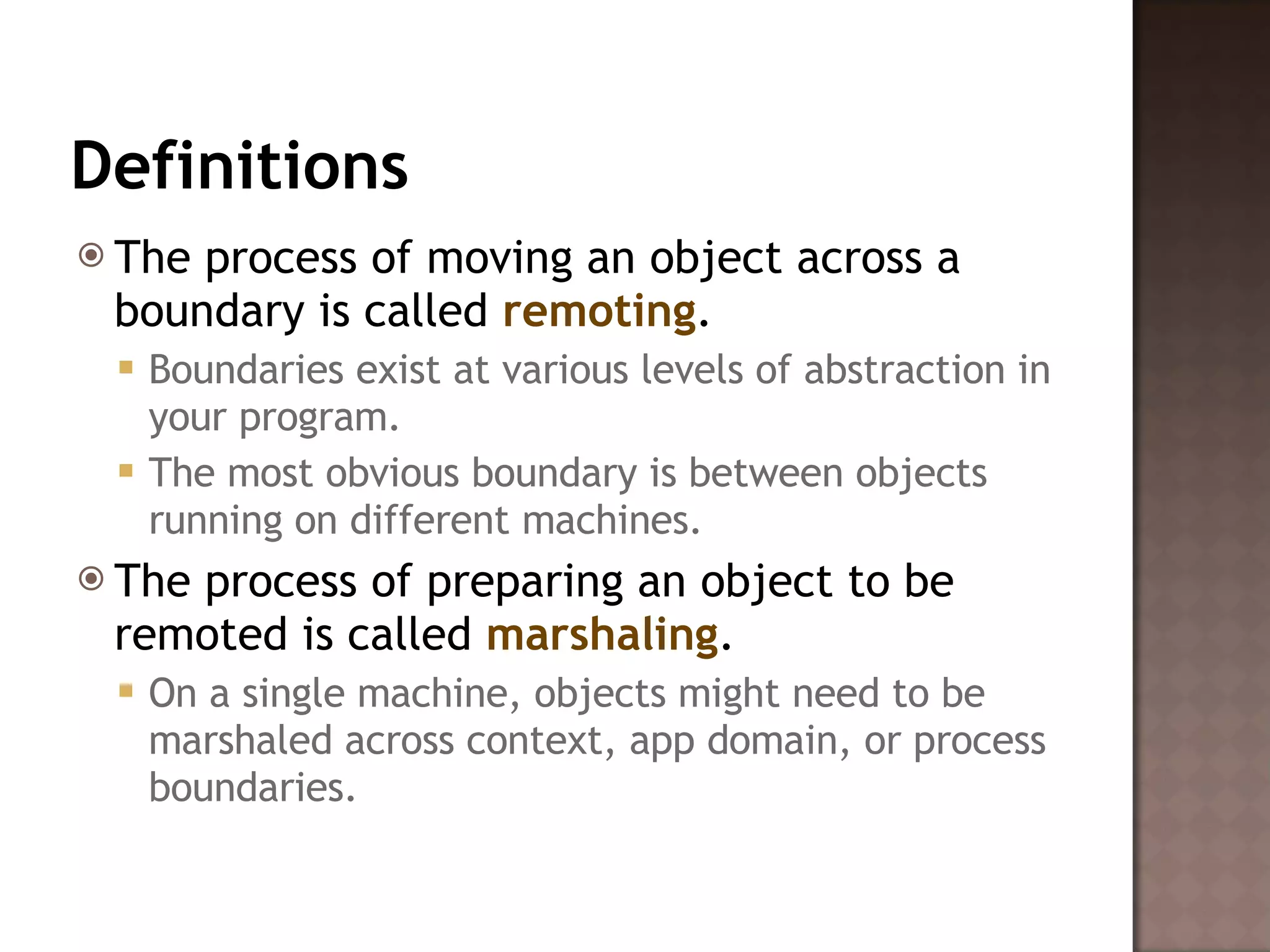 Definitions The process of moving an object across a boundary is called  remoting .  Boundaries exist at various levels of abstraction in your program.  The most obvious boundary is between objects running on different machines.  The process of preparing an object to be remoted is called  marshaling .  On a single machine, objects might need to be marshaled across context, app domain, or process boundaries.  