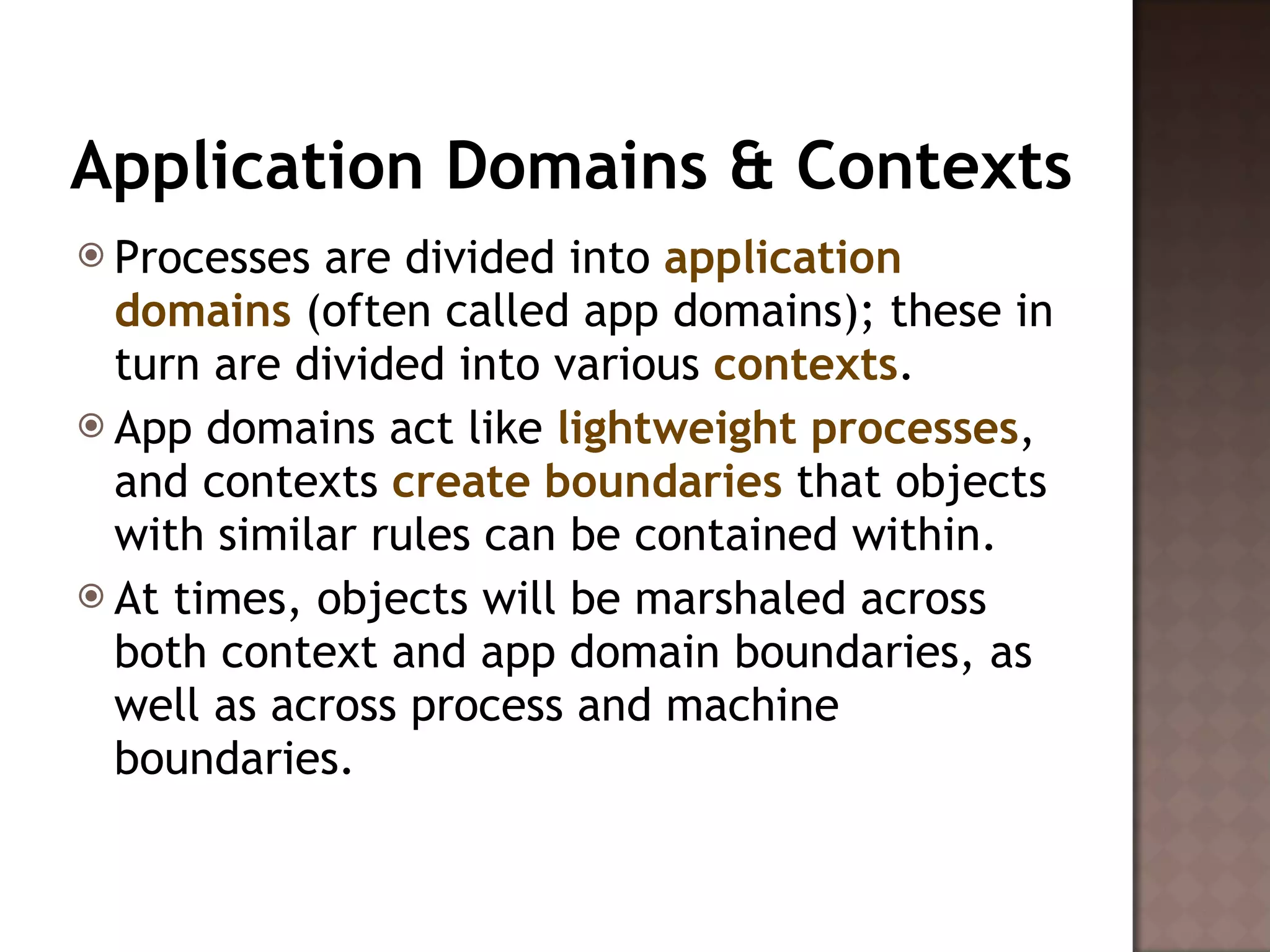 Application Domains & Contexts Processes are divided into  application domains  (often called app domains); these in turn are divided into various  contexts .  App domains act like  lightweight processes , and contexts  create boundaries  that objects with similar rules can be contained within.  At times, objects will be marshaled across both context and app domain boundaries, as well as across process and machine boundaries.  