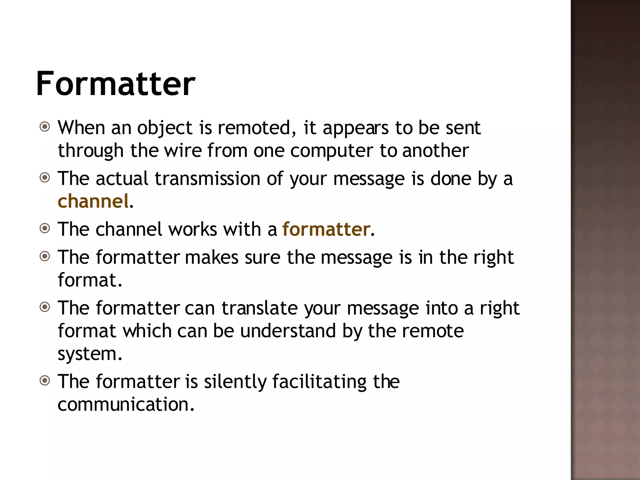Formatter When an object is remoted, it appears to be sent through the wire from one computer to another  The actual transmission of your message is done by a  channel .  The channel works with a  formatter .  The formatter makes sure the message is in the right format.  The formatter can translate your message into a right format which can be understand by the remote system. The formatter is silently facilitating the communication.  