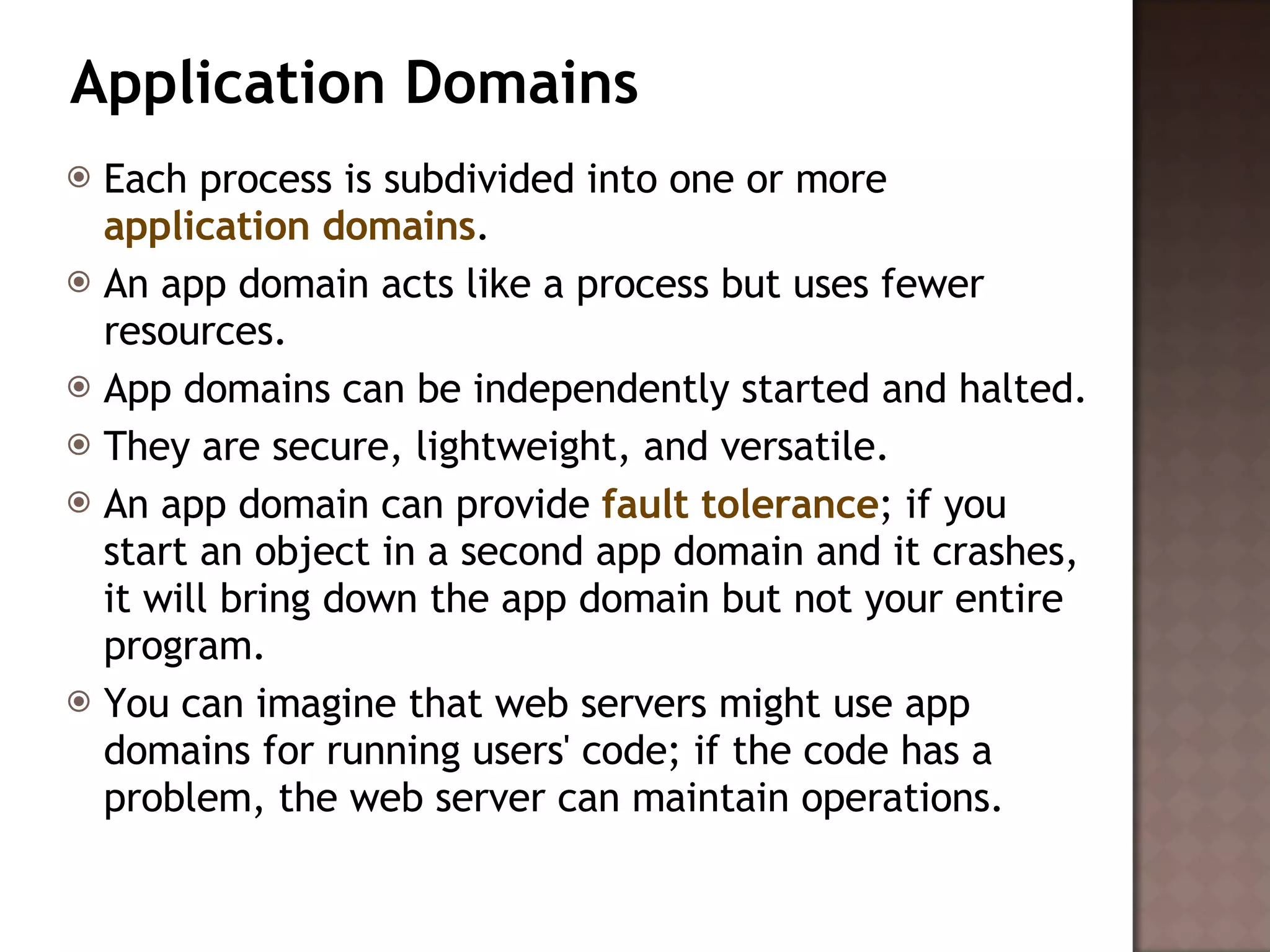 Application Domains Each process is subdivided into one or more  application domains .  An app domain acts like a process but uses fewer resources.  App domains can be independently started and halted.  They are secure, lightweight, and versatile.  An app domain can provide  fault tolerance ; if you start an object in a second app domain and it crashes, it will bring down the app domain but not your entire program.  You can imagine that web servers might use app domains for running users' code; if the code has a problem, the web server can maintain operations.  