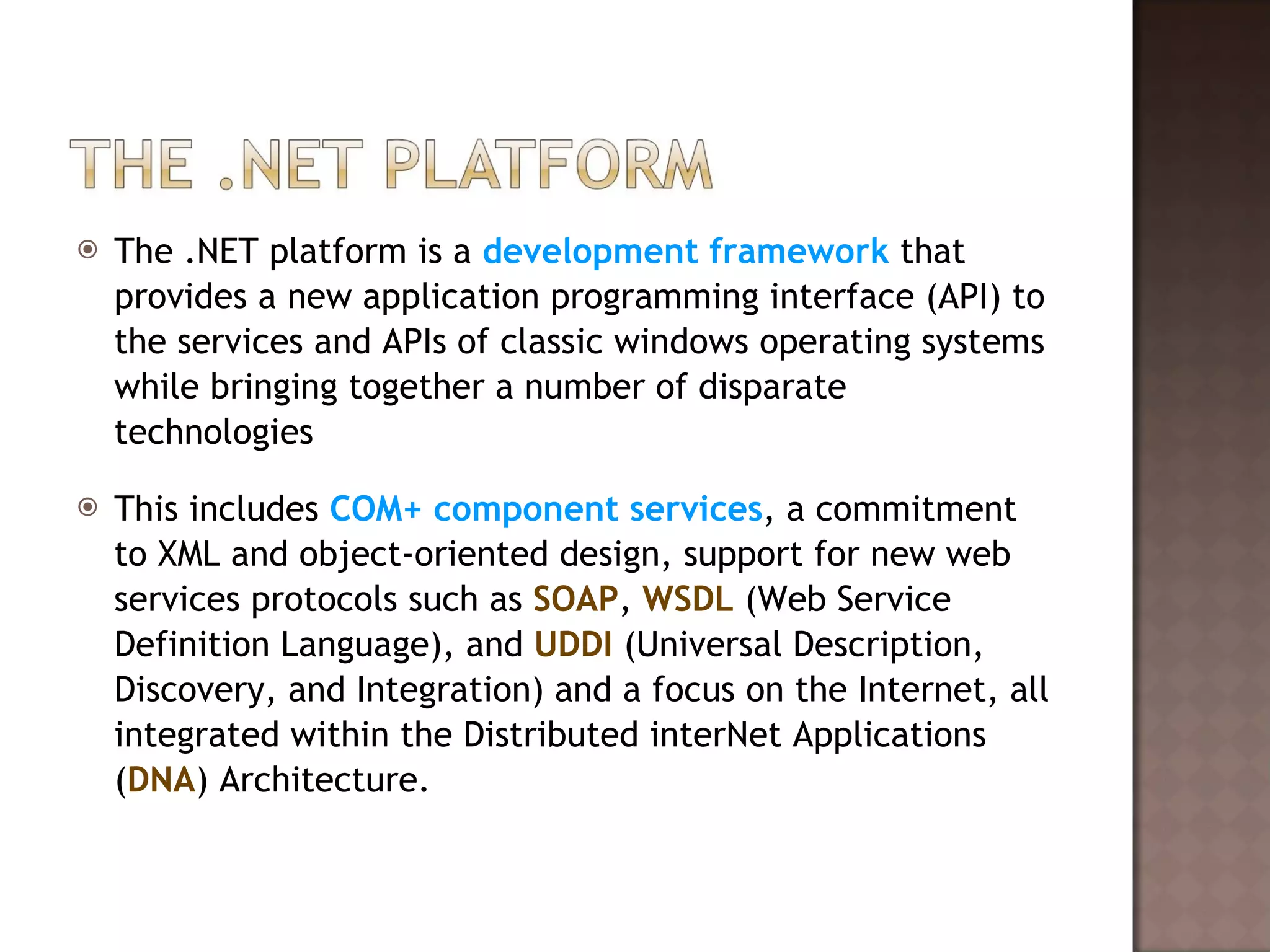 The .NET platform is a  development framework  that provides a new application programming interface (API) to the services and APIs of classic windows operating systems while bringing together a number of disparate technologies This includes  COM+ component services , a commitment to XML and object-oriented design, support for new web services protocols such as  SOAP ,  WSDL  (Web Service Definition Language), and  UDDI  (Universal Description, Discovery, and Integration) and a focus on the Internet, all integrated within the Distributed interNet Applications ( DNA ) Architecture. 