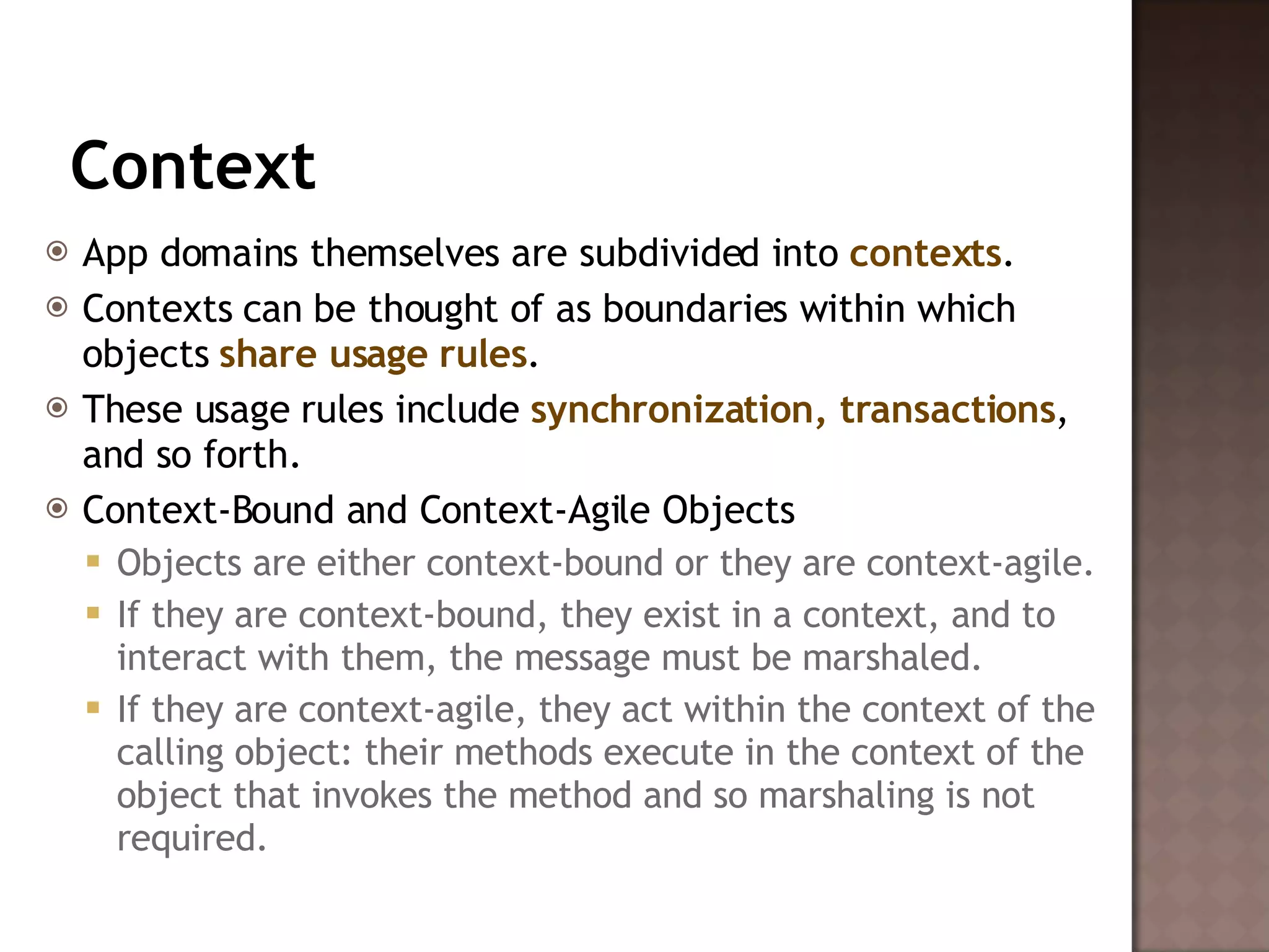 Context App domains themselves are subdivided into  contexts .  Contexts can be thought of as boundaries within which objects  share usage rules .  These usage rules include  synchronization, transactions , and so forth.  Context-Bound and Context-Agile Objects  Objects are either context-bound or they are context-agile.  If they are context-bound, they exist in a context, and to interact with them, the message must be marshaled.  If they are context-agile, they act within the context of the calling object: their methods execute in the context of the object that invokes the method and so marshaling is not required.  