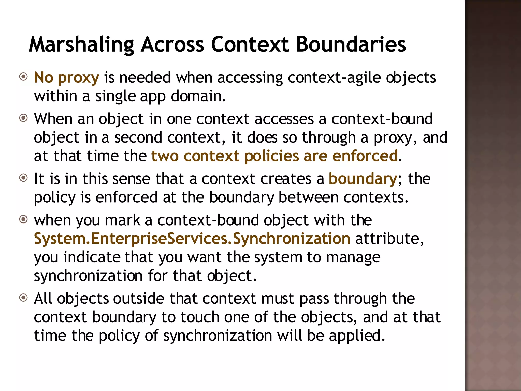 Marshaling Across Context Boundaries  No proxy  is needed when accessing context-agile objects within a single app domain.  When an object in one context accesses a context-bound object in a second context, it does so through a proxy, and at that time the  two context policies are enforced .  It is in this sense that a context creates a  boundary ; the policy is enforced at the boundary between contexts.  when you mark a context-bound object with the  System.EnterpriseServices.Synchronization  attribute, you indicate that you want the system to manage synchronization for that object.  All objects outside that context must pass through the context boundary to touch one of the objects, and at that time the policy of synchronization will be applied.  