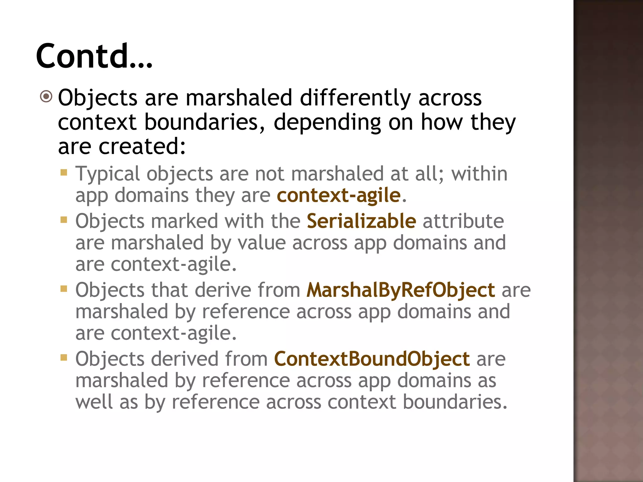 Contd… Objects are marshaled differently across context boundaries, depending on how they are created:  Typical objects are not marshaled at all; within app domains they are  context-agile .  Objects marked with the  Serializable  attribute are marshaled by value across app domains and are context-agile.  Objects that derive from  MarshalByRefObject  are marshaled by reference across app domains and are context-agile.  Objects derived from  ContextBoundObject  are marshaled by reference across app domains as well as by reference across context boundaries.  