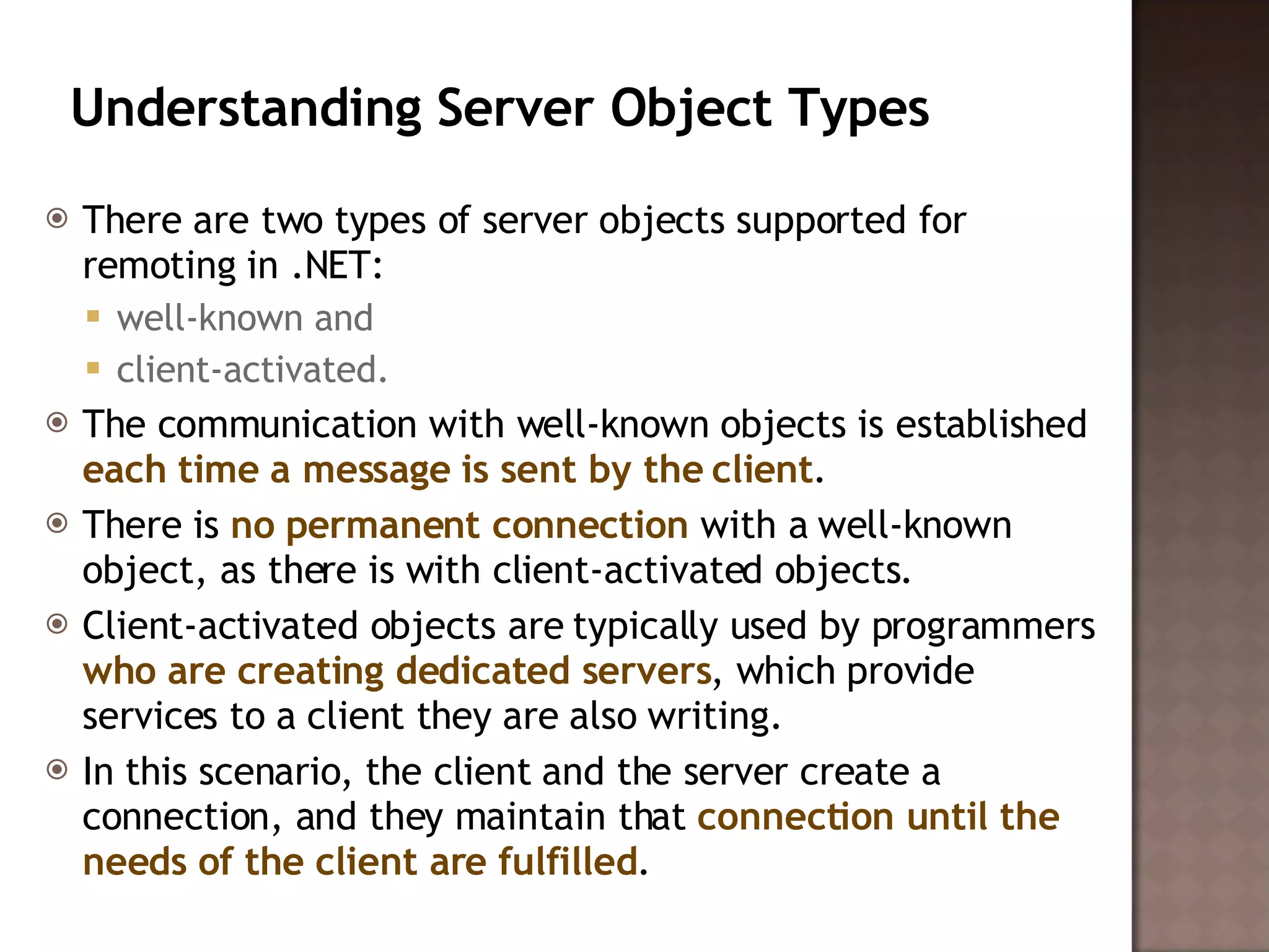 Understanding Server Object Types  There are two types of server objects supported for remoting in .NET:  well-known and  client-activated.  The communication with well-known objects is established  each time a message is sent by the client .  There is  no permanent connection  with a well-known object, as there is with client-activated objects. Client-activated objects are typically used by programmers  who are creating dedicated servers , which provide services to a client they are also writing.  In this scenario, the client and the server create a connection, and they maintain that  connection until the needs of the client are fulfilled .  