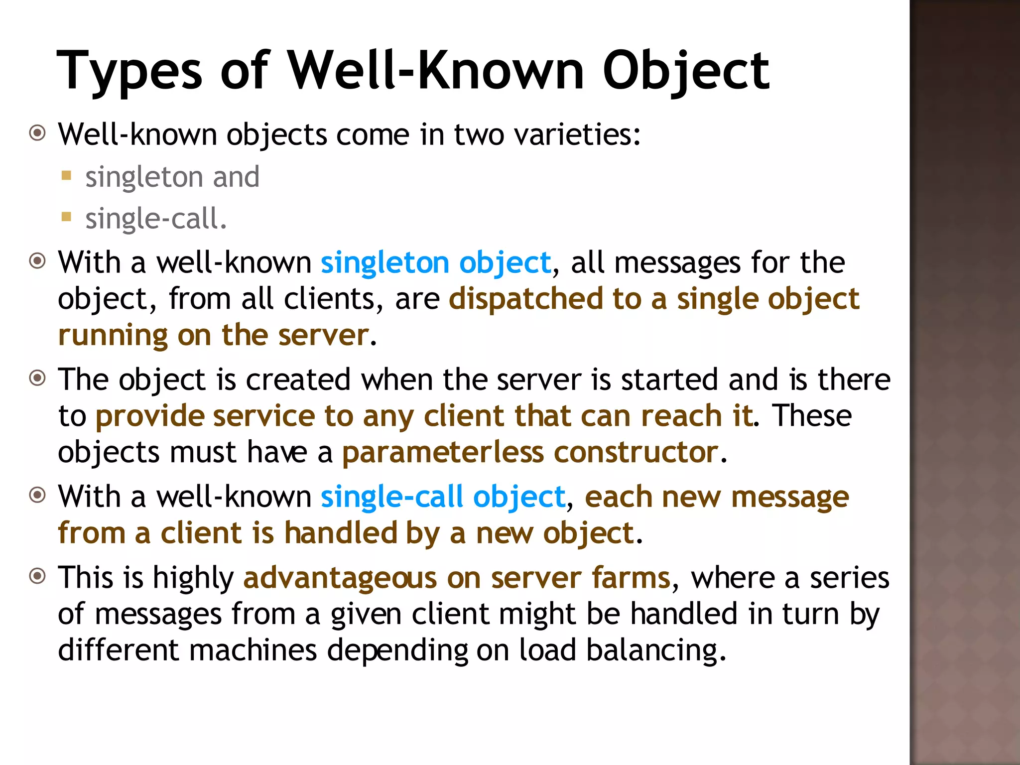 Types of Well-Known Object Well-known objects come in two varieties:  singleton and  single-call.  With a well-known  singleton object , all messages for the object, from all clients, are  dispatched to a single object running on the server .  The object is created when the server is started and is there to  provide service to any client that can reach it . These objects must have a  parameterless constructor . With a well-known  single-call object ,  each new message from a client is handled by a new object .  This is highly  advantageous on server farms , where a series of messages from a given client might be handled in turn by different machines depending on load balancing.  